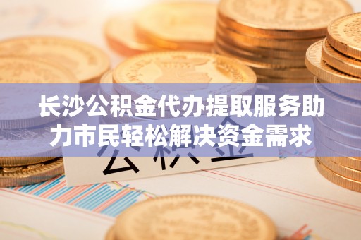 喀喇沁左翼长沙公积金代办提取服务助力市民轻松解决资金需求