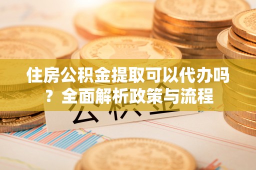 喀喇沁左翼住房公积金提取可以代办吗？全面解析政策与流程