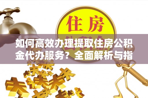 喀喇沁左翼如何高效办理提取住房公积金代办服务？全面解析与指南