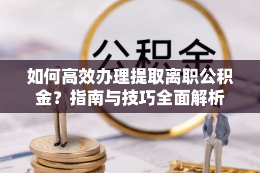 喀喇沁左翼如何高效办理提取离职公积金？指南与技巧全面解析