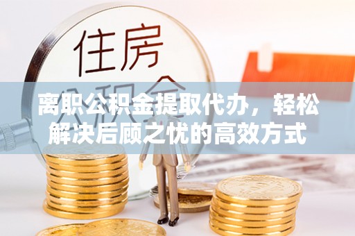 喀喇沁左翼离职公积金提取代办，轻松解决后顾之忧的高效方式