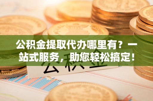 喀喇沁左翼公积金提取代办哪里有？一站式服务，助您轻松搞定！